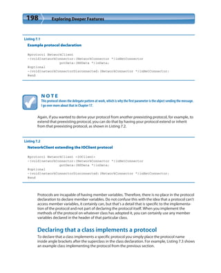 198 Exploring Deeper Features
Listing 7.1
Example protocol declaration
@protocol NetworkClient
-(void)networkConnector:(NetworkConnector *)inNetConnector
gotData:(NSData *)inData;
@optional
-(void)networkConnectorDisconnected:(NetworkConnector *)inNetConnector;
@end
N O T E
This protocol shows the delegate pattern at work, which is why the first parameter is the object sending the message.
I go over more about that in Chapter 17.
Again, if you wanted to derive your protocol from another preexisting protocol, for example, to
extend that preexisting protocol, you can do that by having your protocol extend or inherit
from that preexisting protocol, as shown in Listing 7.2.
Listing 7.2
NetworkClient extending the IOClient protocol
@protocol NetworkClient <IOClient>
-(void)networkConnector:(NetworkConnector *)inNetConnector
gotData:(NSData *)inData;
@optional
-(void)networkConnectorDisconnected:(NetworkConnector *)inNetConnector;
@end
Protocols are incapable of having member variables. Therefore, there is no place in the protocol
declaration to declare member variables. Do not confuse this with the idea that a protocol can’t
access member variables, it certainly can, but that’s a detail that is specific to the implementa-
tion of the protocol and not part of declaring the protocol itself. When you implement the
methods of the protocol on whatever class has adopted it, you can certainly use any member
variables declared in the header of that particular class.
Declaring that a class implements a protocol
To declare that a class implements a specific protocol you simply place the protocol name
inside angle brackets after the superclass in the class declaration. For example, Listing 7.3 shows
an example class implementing the protocol from the previous section.
 