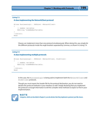 Chapter 7: Working with Protocols 199
Listing 7.3
A class implementing the NetworkClient protocol
@class BusinessLogic : NSObject <NetworkClient>
{
// member variables
NSString *someMemberVariable;
}
-(id)init;
@end
Classes can implement more than one protocol simultaneously. When doing this, you simply list
the different protocols inside the angle brackets separated by commas, as shown in Listing 7.4.
Listing 7.4
A class implementing multiple protocols
@class BusinessLogic : NSObject <NetworkClient, DiskClient>
{
// member variables
NSString *someMemberVariable;
}
-(id)init;
@end
In this case, the BusinessLogic is being said to implement both the NetworkClient and
DiskClient protocols.
Though you must import the header file for the protocol declaration, you do not need to
declare the protocol methods in your interface as well. Simply declaring that you implement
the protocol is enough information to tell the compiler what methods to expect to find in your
implementation.
N O T E
Categories, which are described in Chapter 8, can also declare that they implement a protocol, just like classes.
 