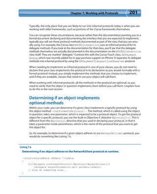 Chapter 7: Working with Protocols 201
Typically, the only place that you are likely to run into informal protocols today is when you are
working with older frameworks, such as portions of the Cocoa frameworks themselves.
You can recognize these circumstances, because rather than the documentation pointing you to a
formal document declaring and documenting the interface that you are expected to implement,
typically you will see these protocol methods documented as part of the class that you are actu-
ally using. For example, the Cocoa class NSURLConnection uses an informal protocol for its
delegate methods. If you look at the documentation for that class, you’ll see that the delegate
methods themselves are actually documented in the documentation on the NSURLConnection
class itself. They are marked “delegate.” Contrast this with the Cocoa Touch class, SKPayment
Queue, which was recently added for in-app purchase support on iPhone. It separates its delegate
methods into a formal protocol by using the SKPaymentTransactionObserver protocol.
When needing to implement an informal protocol in one of your classes, you do not need to
declare that your class implements the protocol in its declaration as you would normally with a
formal protocol. Instead, you simply implement the methods that you choose to implement,
and if they are available, classes that need to use your object will call them.
When working with informal protocols, all the methods in the protocol are optional, so you
need to verify that the object in question implements them before you call them. I explain how
to do this in the next section.
Determining if an object implements
optional methods
Within your code, you can determine if a given class implements a specific protocol by using
the object method -conformsToProtocol:. The method, which is called using the object
in question, takes one parameter, which is expected to be a protocol object. To get the protocol
object for a specific protocol, you use the built-in Objective-C directive @protocol(). This is
different from the @protocol directive that you used in declaring your protocol, in that it
takes a parameter inside parentheses, which is the name of the protocol that you want to get
the object for.
So, for example, to determine if a given object adheres to our NetworkClient protocol, you
would do something like Listing 7.6.
Listing 7.6
Determining if an object adheres to the NetworkClient protocol at runtime.
-(void)receivedData:(NSData *)inData;
{
if([delegate conformsToProtocol:@protocol(NetworkClient)])
[delegate networkConnector:self gotData:inData];
// else do something else...
}
 