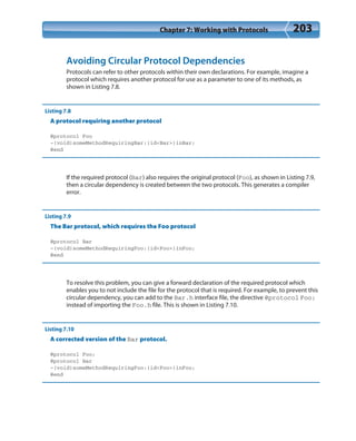 Chapter 7: Working with Protocols 203
Avoiding Circular Protocol Dependencies
Protocols can refer to other protocols within their own declarations. For example, imagine a
protocol which requires another protocol for use as a parameter to one of its methods, as
shown in Listing 7.8.
Listing 7.8
A protocol requiring another protocol
@protocol Foo
-(void)someMethodRequiringBar:(id<Bar>)inBar;
@end
If the required protocol (Bar) also requires the original protocol (Foo), as shown in Listing 7.9,
then a circular dependency is created between the two protocols. This generates a compiler
error.
Listing 7.9
The Bar protocol, which requires the Foo protocol
@protocol Bar
-(void)someMethodRequiringFoo:(id<Foo>)inFoo;
@end
To resolve this problem, you can give a forward declaration of the required protocol which
enables you to not include the file for the protocol that is required. For example, to prevent this
circular dependency, you can add to the Bar.h interface file, the directive @protocol Foo;
instead of importing the Foo.h file. This is shown in Listing 7.10.
Listing 7.10
A corrected version of the Bar protocol.
@protocol Foo;
@protocol Bar
-(void)someMethodRequiringFoo:(id<Foo>)inFoo;
@end
 