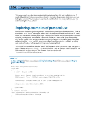 204 Exploring Deeper Features
This occurrence is rare, but it’s important to know that you have this tool available to you if
needed. By adding the @protocol Foo directive above the Bar protocol declaration, you are
telling the compiler “Trust me, Foo is a protocol, and I’ll include it in my compilation, but I’m
not importing the Foo.h here.”
Exploring examples of protocol use
Protocols are used throughout Objective-C when working with application frameworks, such as
Cocoa and Cocoa Touch. The biggest area of use is in delegation and datasource objects. Often,
these are cases where the delegating object requires information at runtime that can’t be deter-
mined in a generic way, such as what columns to display in a given table view. Alternatively,
they’re also used in cases where some process needs to happen in the background. You might
call a method like -start, which returns immediately, and then receive a callback on a dele-
gate protocol method telling you that the process has completed.
Just to give you an example of this in action, take a look at Listing 7.11. In this code, the applica-
tion is creating an NSURLConnection, and firing it off. Later, as the data comes back from the
URL request, it receives notice of that data via the protocol method
-connection:didReceiveData:.
Listing 7.11
A class using an NSURLConnection and implementing the NSURLConnection delegate
protocol methods
@implementation NetworkConnector
-(id)init
{
if(self = [super init])
{
NSURL *url = [NSURL URLWithString:@”http://www.google.com”];
NSURLRequest *req = [NSURLRequest requestWithURL:url];
connection = [[NSURLConnection alloc] initWithRequest:req
delegate:self startImmediately:YES];
}
return self;
}
// protocol methods
(void)connection:(NSURLConnection *)connection
didReceiveData:(NSData *)inData
{
 
