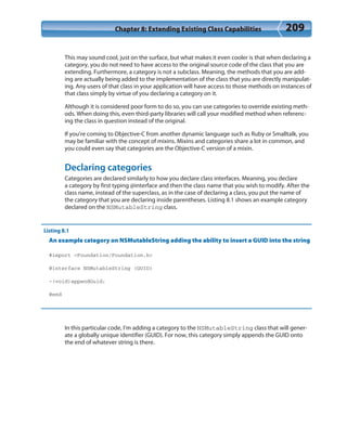 Chapter 8: Extending Existing Class Capabilities 209
This may sound cool, just on the surface, but what makes it even cooler is that when declaring a
category, you do not need to have access to the original source code of the class that you are
extending. Furthermore, a category is not a subclass. Meaning, the methods that you are add-
ing are actually being added to the implementation of the class that you are directly manipulat-
ing. Any users of that class in your application will have access to those methods on instances of
that class simply by virtue of you declaring a category on it.
Although it is considered poor form to do so, you can use categories to override existing meth-
ods. When doing this, even third-party libraries will call your modified method when referenc-
ing the class in question instead of the original.
If you’re coming to Objective-C from another dynamic language such as Ruby or Smalltalk, you
may be familiar with the concept of mixins. Mixins and categories share a lot in common, and
you could even say that categories are the Objective-C version of a mixin.
Declaring categories
Categories are declared similarly to how you declare class interfaces. Meaning, you declare
a category by first typing @interface and then the class name that you wish to modify. After the
class name, instead of the superclass, as in the case of declaring a class, you put the name of
the category that you are declaring inside parentheses. Listing 8.1 shows an example category
declared on the NSMutableString class.
Listing 8.1
An example category on NSMutableString adding the ability to insert a GUID into the string
#import <Foundation/Foundation.h>
@interface NSMutableString (GUID)
-(void)appendGuid;
@end
In this particular code, I’m adding a category to the NSMutableString class that will gener-
ate a globally unique identifier (GUID). For now, this category simply appends the GUID onto
the end of whatever string is there.
 