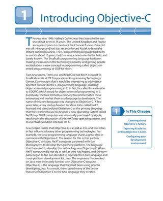 In This Chapter
Introducing Objective-C
Learning about
Objective-C history
Exploring Xcode for
writing Objective-C Code
Configuring your
development
environment
T
he year was 1986. Halley’s Comet was the closest to the sun
that it had been in 75 years. The United Kingdom and France
announced plans to construct the Channel Tunnel. Polaroid
was all the rage and had just recently forced Kodak to leave the
instant camera business. The C programming language had been
in use for about 15 years, but C++ was a newcomer to the field, and
barely known. The Smalltalk programming language had been
making the rounds in the technology industry and getting people
excited about a new concept in programming called object-ori-
ented programming, or OOP for short.
Two developers, Tom Love and Brad Cox had been exposed to
Smalltalk while at ITT Corporation’s Programming Technology
Center. Cox thought that it would be interesting to add object-
oriented features to the C programming language, enabling
object-oriented programming in C. In fact, he called his extension
to COOPC, which stood for object-oriented programming in C.
Eventually, the two formed a company to commercialize these
extensions and market them as a language to developers. The
name of this new language was changed to Objective-C. A few
years later, a tiny startup headed by Steve Jobs, called NeXT,
licensed and standardized Objective-C as the primary language
that they wanted to use to develop a new operating system called
NeXTstep. NeXT computer was eventually purchased by Apple,
resulting in the absorption of the NeXTstep operating system, and
its eventual evolution into Mac OS X.
Few people realize that Objective-C is as old as it is, and that it has
in fact influenced many other programming technologies. For
example, the Java programming language shares a great deal in
common with Objective-C. The reason for this is that early in
Objective-C’s history, NeXT computer partnered with Sun
Microsystems to develop the OpenStep platform. The language
that they used to develop this technology was Objective-C. When
NeXT computer did not do as well as they had hoped, and the com-
pany began to fail, Sun decided to develop their own language and
cross-platform development kit, Java. The engineers that worked
on Java were intimately familiar with Objective-C because
Objective-C is the language that they had been using prior to
developing Java. As a result, they copied many of the better
features of Objective-C to the new language they created.
 