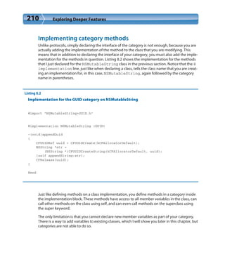 210 Exploring Deeper Features
Implementing category methods
Unlike protocols, simply declaring the interface of the category is not enough, because you are
actually adding the implementation of the method to the class that you are modifying. This
means that in addition to declaring the interface of your category, you must also add the imple-
mentation for the methods in question. Listing 8.2 shows the implementation for the methods
that I just declared for the NSMutableString class in the previous section. Notice that the @
implementation line, just like when declaring a class, tells the class name that you are creat-
ing an implementation for, in this case, NSMutableString, again followed by the category
name in parentheses.
Listing 8.2
Implementation for the GUID category on NSMutableString
#import “NSMutableString+GUID.h”
@implementation NSMutableString (GUID)
-(void)appendGuid
{
CFUUIDRef uuid = CFUUIDCreate(kCFAllocatorDefault);
NSString *str =
(NSString *)CFUUIDCreateString(kCFAllocatorDefault, uuid);
[self appendString:str];
CFRelease(uuid);
}
@end
Just like defining methods on a class implementation, you define methods in a category inside
the implementation block. These methods have access to all member variables in the class, can
call other methods on the class using self, and can even call methods on the superclass using
the super keyword.
The only limitation is that you cannot declare new member variables as part of your category.
There is a way to add variables to existing classes, which I will show you later in this chapter, but
categories are not able to do so.
 