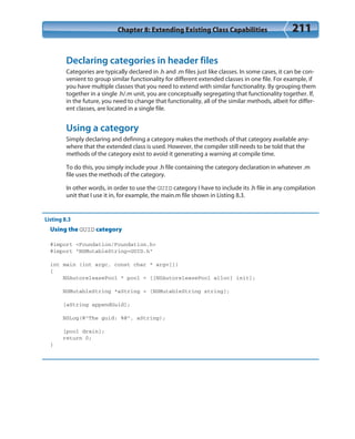 Chapter 8: Extending Existing Class Capabilities 211
Declaring categories in header files
Categories are typically declared in .h and .m files just like classes. In some cases, it can be con-
venient to group similar functionality for different extended classes in one file. For example, if
you have multiple classes that you need to extend with similar functionality. By grouping them
together in a single .h/.m unit, you are conceptually segregating that functionality together. If,
in the future, you need to change that functionality, all of the similar methods, albeit for differ-
ent classes, are located in a single file.
Using a category
Simply declaring and defining a category makes the methods of that category available any-
where that the extended class is used. However, the compiler still needs to be told that the
methods of the category exist to avoid it generating a warning at compile time.
To do this, you simply include your .h file containing the category declaration in whatever .m
file uses the methods of the category.
In other words, in order to use the GUID category I have to include its .h file in any compilation
unit that I use it in, for example, the main.m file shown in Listing 8.3.
Listing 8.3
Using the GUID category
#import <Foundation/Foundation.h>
#import “NSMutableString+GUID.h”
int main (int argc, const char * argv[])
{
NSAutoreleasePool * pool = [[NSAutoreleasePool alloc] init];
NSMutableString *aString = [NSMutableString string];
[aString appendGuid];
NSLog(@”The guid: %@”, aString);
[pool drain];
return 0;
}
 