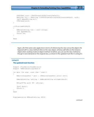 Chapter 8: Extending Existing Class Capabilities 213
CFUUIDRef uuid = CFUUIDCreate(kCFAllocatorDefault);
NSString *str = (NSString *)CFUUIDCreateString(kCFAllocatorDefault, uuid);
[self appendString:str];
CFRelease(uuid);
}
+(id)stringWithGuid;
{
NSMutableString *ret = [self string];
[ret appendGuid];
return ret;
}
@end
Again, all of the same rules apply here in terms of referencing the class versus the object, the
keyword self in a class method refers to the class object, whereas self refers to the instance
object when working inside an object method. As before, you can use the class method as
though it were declared on the original class, as shown in the updated main file in Listing 8.5.
Listing 8.5
The updated main function
#import <Foundation/Foundation.h>
#import “NSMutableString+GUID.h”
int main (int argc, const char * argv[])
{
NSAutoreleasePool * pool = [[NSAutoreleasePool alloc] init];
NSMutableString *aString = [NSMutableString stringWithGuid];
NSLog(@”The guid: %@”, aString);
[pool drain];
return 0;
}
@end
@implementation NSMutableString (GUID)
continued
 