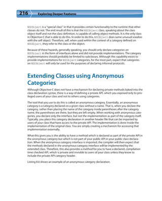 216 Exploring Deeper Features
NSObject is a “special class” in that it provides certain functionality to the runtime that other
classes do not. The end result of this is that the NSObject class, speaking about the class
object itself and not the class definition, is capable of calling object methods. It is the only class
in Objective-C that is able to do this. In order to do this, NSObject does some unusual voodoo
with the self object. Therefore, self, when used within the context of a category defined on
NSObject, they refer to the class or the object.
Because of these hazards, generally speaking, you should only declare categories on
NSObject in the form of interfaces alone and did not provide implementations. The category
implementations should probably be limited to subclasses. Although the capability exists to
provide implementations for NSObject categories, for the most part, expect that categories
on NSObject will only be used for the purposes of declaring informal protocols.
Extending Classes using Anonymous
Categories
Although Objective-C does not have a mechanism for declaring private methods baked into the
class declaration syntax, there is a way of defining a private API, which you exposed only to priv-
ileged users of your class and not to others using categories.
The tool that you use to do this is called an anonymous category. Essentially, an anonymous
category is a category declared on a given class without a name. That is, when you declare the
category, rather than placing the name of the category inside parentheses after the category
name, the parentheses are there, but they are left empty. When working with anonymous cate-
gories, you declare only the interface, but not the implementation as part of the category itself.
Typically, you place this category declaration in another header file that can be imported by
users of your class that have access to the private API. The implementation is done inside the
implementation of the original class. You are simply creating a mechanism for accessing that
implementation externally.
What this gives you is the ability to have a method which is declared as part of the private API in
the anonymous category but which is not part of your public API in your public class declara-
tion. When the anonymous category interface is imported, the compiler will then expect that
the methods declared in the anonymous category interface will be implemented by the
extended class. Therefore, this also provides a method for you to have a declared, compilation
time checked API, which is private and invisible to users of your class unless they know to
include the private API category header.
Listing 8.6 shows an example of an anonymous category declaration.
 
