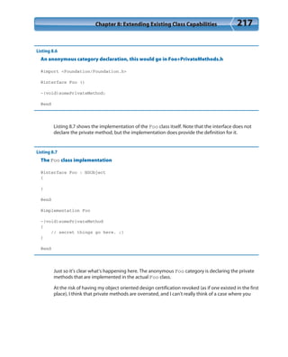 Chapter 8: Extending Existing Class Capabilities 217
Listing 8.6
An anonymous category declaration, this would go in Foo+PrivateMethods.h
#import <Foundation/Foundation.h>
@interface Foo ()
-(void)somePrivateMethod;
@end
Listing 8.7 shows the implementation of the Foo class itself. Note that the interface does not
declare the private method, but the implementation does provide the definition for it.
Listing 8.7
The Foo class implementation
@interface Foo : NSObject
{
}
@end
@implementation Foo
-(void)somePrivateMethod
{
// secret things go here. ;)
}
@end
Just so it’s clear what’s happening here. The anonymous Foo category is declaring the private
methods that are implemented in the actual Foo class.
At the risk of having my object oriented design certification revoked (as if one existed in the first
place), I think that private methods are overrated, and I can’t really think of a case where you
 