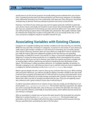 218 Exploring Deeper Features
would want to use this for the purposes of actually hiding private methods from users of your
class. Considering the fact that I just demonstrated to you that using categories, if a developer
were sufficiently motivated, he or she could easily crack open your class and access any private
methods they so desired, I think any attempt to prevent such access is kind of futile.
However, I can think of cases where you may want to expose particular methods to particular
users of your classes and simply not include it as part of your documented public API. For exam-
ple, if you are a proponent of unit testing, you may want to be able to test “non-public” meth-
ods without having to expose them in the public class declaration. Non-public methods might
be methods that simply have no place in the public API, or no use outside of the class. In this
case, anonymous categories may be an excellent solution for you.
Associating Variables with Existing Classes
Categories are incapable of adding new member variables to the class that they are extending.
While this may seem like a limitation in categories, in practice it’s not so bad. In cases where you
really need to add member variables to a class that you’re extending, you can easily subclass
class and do it that way. However, there are cases where you really don’t want to subclass but
you really do need to add some additional variables to the class that you are extending.
Fortunately, as of MacOS X version 10.6 and iOS 3.2, there is a low-level capability built into the
Objective-C runtime for doing exactly this. It is a capability which is leveraged by the runtime
itself, and one which you can use in extreme cases when you need to associate a variable with
an existing object without subclassing and without changing the class declaration of that
object. This technique is called associative references. It is available regardless of whether it’s
through a category or not. I will show you how to use it, and then show you how to implement
a category for cached sorted keys on the NSMutableDictionary class using it.
Before I get too deeply into this, I want to clear up any confusion that may occur. When working
with associative references, you will not actually be adding a member variable to the class itself.
It will not have a property associated with it. It will not have an accessor associated with it. At its
heart, associative references are simply storage associated with a specific instance of your class.
Notice that I didn’t say that its storage associated with the class. If you do not explicitly associ-
ate a reference with a given instance of your class it will not have it.
To add an associative reference to an instance of your class you simply use the Objective-C run-
time function objc_setAssociatedObject. This function takes four arguments, the object
you wish to associate the data with, a key so that you can retrieve the data later, the value you
want to store the reference, and finally an association policy, which defines how the stored val-
ues memory is managed.
After an association is created, you can access the value stored in the Association by using the
Objective-C runtime function objc_getAssociatedObject. This function takes two
parameters, the first is the object with which the data is associated, and the second is the key
that you specified when associating the data in the first place.
 
