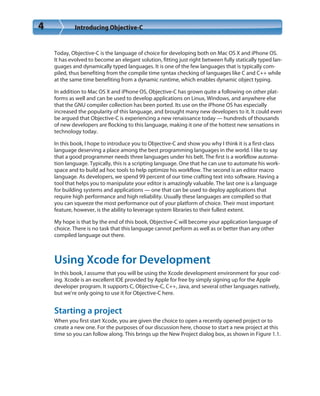4 Introducing Objective-C
Today, Objective-C is the language of choice for developing both on Mac OS X and iPhone OS.
It has evolved to become an elegant solution, fitting just right between fully statically typed lan-
guages and dynamically typed languages. It is one of the few languages that is typically com-
piled, thus benefiting from the compile time syntax checking of languages like C and C++ while
at the same time benefiting from a dynamic runtime, which enables dynamic object typing.
In addition to Mac OS X and iPhone OS, Objective-C has grown quite a following on other plat-
forms as well and can be used to develop applications on Linux, Windows, and anywhere else
that the GNU compiler collection has been ported. Its use on the iPhone OS has especially
increased the popularity of this language, and brought many new developers to it. It could even
be argued that Objective-C is experiencing a new renaissance today — hundreds of thousands
of new developers are flocking to this language, making it one of the hottest new sensations in
technology today.
In this book, I hope to introduce you to Objective-C and show you why I think it is a first-class
language deserving a place among the best programming languages in the world. I like to say
that a good programmer needs three languages under his belt. The first is a workflow automa-
tion language. Typically, this is a scripting language. One that he can use to automate his work-
space and to build ad hoc tools to help optimize his workflow. The second is an editor macro
language. As developers, we spend 99 percent of our time crafting text into software. Having a
tool that helps you to manipulate your editor is amazingly valuable. The last one is a language
for building systems and applications — one that can be used to deploy applications that
require high performance and high reliability. Usually these languages are compiled so that
you can squeeze the most performance out of your platform of choice. Their most important
feature, however, is the ability to leverage system libraries to their fullest extent.
My hope is that by the end of this book, Objective-C will become your application language of
choice. There is no task that this language cannot perform as well as or better than any other
compiled language out there.
Using Xcode for Development
In this book, I assume that you will be using the Xcode development environment for your cod-
ing. Xcode is an excellent IDE provided by Apple for free by simply signing up for the Apple
developer program. It supports C, Objective-C, C++, Java, and several other languages natively,
but we’re only going to use it for Objective-C here.
Starting a project
When you first start Xcode, you are given the choice to open a recently opened project or to
create a new one. For the purposes of our discussion here, choose to start a new project at this
time so you can follow along. This brings up the New Project dialog box, as shown in Figure 1.1.
 