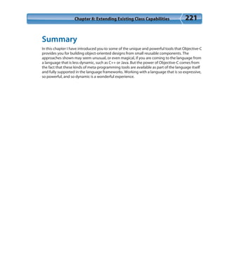 Chapter 8: Extending Existing Class Capabilities 221
Summary
In this chapter I have introduced you to some of the unique and powerful tools that Objective-C
provides you for building object-oriented designs from small reusable components. The
approaches shown may seem unusual, or even magical, if you are coming to the language from
a language that is less dynamic, such as C++ or Java. But the power of Objective-C comes from
the fact that these kinds of meta-programming tools are available as part of the language itself
and fully supported in the language frameworks. Working with a language that is so expressive,
so powerful, and so dynamic is a wonderful experience.
 