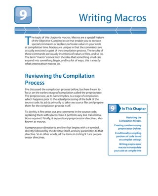 In This Chapter
Writing Macros
Revisiting the
Compilation Process
Creating constants using
preprocessor Defines
Conditionally compiling
portions of code based
on compiler settings
Writing preprocessor
macros to manipulate
your code at compile time
T
he topic of this chapter is macros. Macros are a special feature
of the Objective-C preprocessor that enable you to execute
special commands or replace particular values in your code
at compilation time. Macros are unique in that the commands are
actually executed as part of the compilation process. The results of
those commands are usually insertions of values or files, and so on.
The term “macro” comes from the idea that something small can
expand into something larger, and in a lot of ways, this is exactly
what preprocessor macros do.
Reviewing the Compilation
Process
I’ve discussed the compilation process before, but here I want to
focus on the earliest stage of compilation called the preprocessor.
The preprocessor, as its name implies, is a stage of compilation
which happens prior to the actual processing of the bulk of the
source code. Its job is primarily to take raw source files and prepare
them for the compilation process itself.
To do this, it first strips out any comments in the source code,
replacing them with spaces; then it performs any line transforma-
tions required. Finally, it expands any preprocessor directives, also
known as macros.
A preprocessor directive is any line that begins with a # symbol,
directly followed by the directive itself, and any parameters to that
directive. So in other words, all the items in Listing 9.1 are prepro-
cessor directives.
 