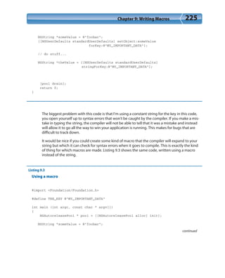 Chapter 9: Writing Macros 225
NSString *someValue = @”foobar”;
[[NSUserDefaults standardUserDefaults] setObject:someValue
forKey:@”MY_IMPORTANT_DATA”];
// do stuff...
NSString *theValue = [[NSUserDefaults standardUserDefaults]
stringForKey:@”MY_IMPORTANT_DATA”];
[pool drain];
return 0;
}
The biggest problem with this code is that I’m using a constant string for the key in this code,
you open yourself up to syntax errors that won’t be caught by the compiler. If you make a mis-
take in typing the string, the compiler will not be able to tell that it was a mistake and instead
will allow it to go all the way to win your application is running. This makes for bugs that are
difficult to track down.
It would be nice if you could create some kind of macro that the compiler will expand to your
string but which it can check for syntax errors when it goes to compile. This is exactly the kind
of thing for which macros are made. Listing 9.3 shows the same code, written using a macro
instead of the string.
Listing 9.3
Using a macro
#import <Foundation/Foundation.h>
#define THE_KEY @”MY_IMPORTANT_DATA”
int main (int argc, const char * argv[])
{
NSAutoreleasePool * pool = [[NSAutoreleasePool alloc] init];
NSString *someValue = @”foobar”;
continued
 