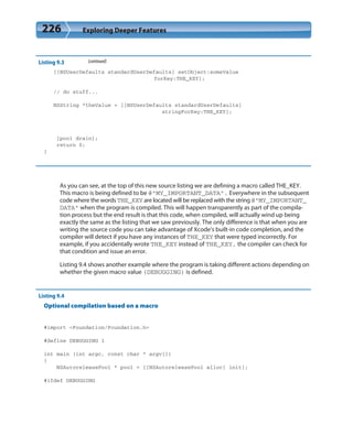 226 Exploring Deeper Features
Listing 9.3 (continued)
[[NSUserDefaults standardUserDefaults] setObject:someValue
forKey:THE_KEY];
// do stuff...
NSString *theValue = [[NSUserDefaults standardUserDefaults]
stringForKey:THE_KEY];
[pool drain];
return 0;
}
As you can see, at the top of this new source listing we are defining a macro called THE_KEY.
This macro is being defined to be @”MY_IMPORTANT_DATA”. Everywhere in the subsequent
code where the words THE_KEY are located will be replaced with the string @”MY_IMPORTANT_
DATA” when the program is compiled. This will happen transparently as part of the compila-
tion process but the end result is that this code, when compiled, will actually wind up being
exactly the same as the listing that we saw previously. The only difference is that when you are
writing the source code you can take advantage of Xcode’s built-in code completion, and the
compiler will detect if you have any instances of THE_KEY that were typed incorrectly. For
example, if you accidentally wrote THE_KEY instead of THE_KEY, the compiler can check for
that condition and issue an error.
Listing 9.4 shows another example where the program is taking different actions depending on
whether the given macro value (DEBUGGING) is defined.
Listing 9.4
Optional compilation based on a macro
#import <Foundation/Foundation.h>
#define DEBUGGING 1
int main (int argc, const char * argv[])
{
NSAutoreleasePool * pool = [[NSAutoreleasePool alloc] init];
#ifdef DEBUGGING
 
