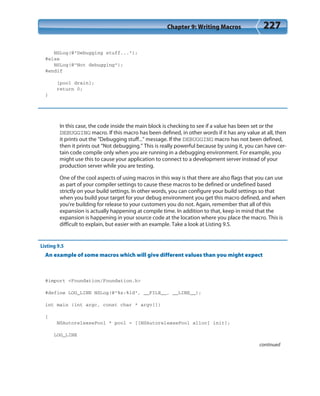 Chapter 9: Writing Macros 227
NSLog(@”Debugging stuff...”);
#else
NSLog(@”Not debugging”);
#endif
[pool drain];
return 0;
}
In this case, the code inside the main block is checking to see if a value has been set or the
DEBUGGING macro. If this macro has been defined, in other words if it has any value at all, then
it prints out the “Debugging stuff...” message. If the DEBUGGING macro has not been defined,
then it prints out “Not debugging.” This is really powerful because by using it, you can have cer-
tain code compile only when you are running in a debugging environment. For example, you
might use this to cause your application to connect to a development server instead of your
production server while you are testing.
One of the cool aspects of using macros in this way is that there are also flags that you can use
as part of your compiler settings to cause these macros to be defined or undefined based
strictly on your build settings. In other words, you can configure your build settings so that
when you build your target for your debug environment you get this macro defined, and when
you’re building for release to your customers you do not. Again, remember that all of this
expansion is actually happening at compile time. In addition to that, keep in mind that the
expansion is happening in your source code at the location where you place the macro. This is
difficult to explain, but easier with an example. Take a look at Listing 9.5.
Listing 9.5
An example of some macros which will give different values than you might expect
#import <Foundation/Foundation.h>
#define LOG_LINE NSLog(@”%s:%ld”, __FILE__, __LINE__);
int main (int argc, const char * argv[])
{
NSAutoreleasePool * pool = [[NSAutoreleasePool alloc] init];
LOG_LINE
continued
 