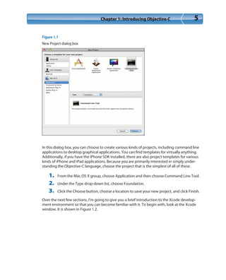 Chapter 1: Introducing Objective-C 5
Figure 1.1
New Project dialog box
In this dialog box, you can choose to create various kinds of projects, including command line
applications to desktop graphical applications. You can find templates for virtually anything.
Additionally, if you have the iPhone SDK installed, there are also project templates for various
kinds of iPhone and iPad applications. Because you are primarily interested in simply under-
standing the Objective-C language, choose the project that is the simplest of all of these.
1. From the Mac OS X group, choose Application and then choose Command Line Tool.
2. Under the Type drop-down list, choose Foundation.
3. Click the Choose button, choose a location to save your new project, and click Finish.
Over the next few sections, I’m going to give you a brief introduction to the Xcode develop-
ment environment so that you can become familiar with it. To begin with, look at the Xcode
window. It is shown in Figure 1.2.
 