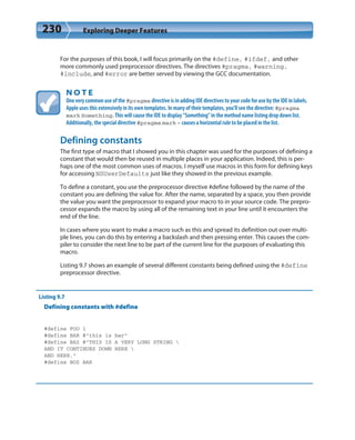 230 Exploring Deeper Features
For the purposes of this book, I will focus primarily on the #define, #ifdef, and other
more commonly used preprocessor directives. The directives #pragma, #warning,
#include, and #error are better served by viewing the GCC documentation.
N O T E
One very common use of the #pragma directive is in adding IDE directives to your code for use by the IDE in labels.
Apple uses this extensively in its own templates. In many of their templates, you’ll see the directive: #pragma
mark Something. This will cause the IDE to display “Something” in the method name listing drop down list.
Additionally, the special directive #pragma mark – causes a horizontal rule to be placed in the list.
Defining constants
The first type of macro that I showed you in this chapter was used for the purposes of defining a
constant that would then be reused in multiple places in your application. Indeed, this is per-
haps one of the most common uses of macros. I myself use macros in this form for defining keys
for accessing NSUserDefaults just like they showed in the previous example.
To define a constant, you use the preprocessor directive #define followed by the name of the
constant you are defining the value for. After the name, separated by a space, you then provide
the value you want the preprocessor to expand your macro to in your source code. The prepro-
cessor expands the macro by using all of the remaining text in your line until it encounters the
end of the line.
In cases where you want to make a macro such as this and spread its definition out over multi-
ple lines, you can do this by entering a backslash and then pressing enter. This causes the com-
piler to consider the next line to be part of the current line for the purposes of evaluating this
macro.
Listing 9.7 shows an example of several different constants being defined using the #define
preprocessor directive.
Listing 9.7
Defining constants with #define
#define FOO 1
#define BAR @”this is bar”
#define BAZ @”THIS IS A VERY LONG STRING 
AND IT CONTINUES DOWN HERE 
AND HERE.”
#define BOZ BAR
 