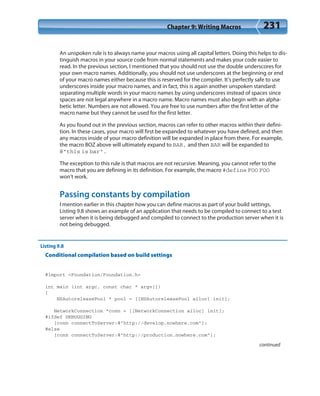 Chapter 9: Writing Macros 231
An unspoken rule is to always name your macros using all capital letters. Doing this helps to dis-
tinguish macros in your source code from normal statements and makes your code easier to
read. In the previous section, I mentioned that you should not use the double underscores for
your own macro names. Additionally, you should not use underscores at the beginning or end
of your macro names either because this is reserved for the compiler. It’s perfectly safe to use
underscores inside your macro names, and in fact, this is again another unspoken standard:
separating multiple words in your macro names by using underscores instead of spaces since
spaces are not legal anywhere in a macro name. Macro names must also begin with an alpha-
betic letter. Numbers are not allowed. You are free to use numbers after the first letter of the
macro name but they cannot be used for the first letter.
As you found out in the previous section, macros can refer to other macros within their defini-
tion. In these cases, your macro will first be expanded to whatever you have defined, and then
any macros inside of your macro definition will be expanded in place from there. For example,
the macro BOZ above will ultimately expand to BAR, and then BAR will be expanded to
@”this is bar”.
The exception to this rule is that macros are not recursive. Meaning, you cannot refer to the
macro that you are defining in its definition. For example, the macro #define FOO FOO
won’t work.
Passing constants by compilation
I mention earlier in this chapter how you can define macros as part of your build settings.
Listing 9.8 shows an example of an application that needs to be compiled to connect to a test
server when it is being debugged and compiled to connect to the production server when it is
not being debugged.
Listing 9.8
Conditional compilation based on build settings
#import <Foundation/Foundation.h>
int main (int argc, const char * argv[])
{
NSAutoreleasePool * pool = [[NSAutoreleasePool alloc] init];
NetworkConnection *conn = [[NetworkConnection alloc] init];
#ifdef DEBUGGING
[conn connectToServer:@”http://develop.nowhere.com”];
#else
[conn connectToServer:@”http://production.nowhere.com”];
continued
 