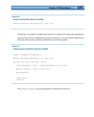 Chapter 9: Writing Macros 235
Listing 9.10
A macro to print the value of a variable
#define LOGVAR(var) NSLog(@”%s: %@”, #var, var);
The key here is to prefix the variable name itself with a # symbol. This invokes the stringification.
If you use this macro in an application as shown in Listing 9.11, you can see that it will first print
the name of the variable, and then it will print the value of that variable.
Listing 9.11
Using a macro to print the value of a variable
#import <Foundation/Foundation.h>
#define LOGVAR(var) NSLog(@”%s: %@”, #var, var);
int main (int argc, const char * argv[])
{
NSAutoreleasePool * pool = [[NSAutoreleasePool alloc] init];
NSString *someVar = @”This is the value.”;
LOGVAR(someVar);
[pool drain];
return 0;
}
The LOGVAR(someVar) line gets expanded to something like Listing 9.12.
 
