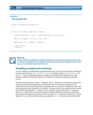 236 Exploring Deeper Features
Listing 9.12
The expanded code
#import <Foundation/Foundation.h>
int main (int argc, const char * argv[])
{
NSAutoreleasePool * pool = [[NSAutoreleasePool alloc] init];
NSString *someVar = @”This is the value.”;
NSLog(@”%s: %@”, “someVar”, someVar);
[pool drain];
return 0;
}
N O T E
This code is deliberately simplistic for the purposes of example. In the case where you would actually want to create a
macro like this you probably need to do something to determine the data type of the variable that’s passed in so that
you can use a correct format string when printing it out.
Handling conditional switching
You can choose to conditionally compile particular parts of your code by using the conditional
preprocessor directives, #if, #ifdef, #ifndef, and their cohorts, #else, #elif, and
#endif. You can optionally choose to include or not include entire chunks of your code
based on whether something is defined, not defined, or whether an expression evaluates
to true.
The first of these directives is the #if directive. The #if directive is used to allow or prevent a
particular portion of your code from compiling based on the result of an expression. The
expression can be any valid expression, using other macros, constants, variables from the code
surrounding the macro expansion, or whatever. The key is that it must evaluate to true in order
for the block following the #if directive to be compiled. You terminate the #if statement
with a #end statement. If you want to provide an additional block of code to be compiled in
the case that the expression evaluates to false, you put a #else directive inside the #if block,
before the #end directive. Alternatively, you can place a #elif directive inside the #if block.
 