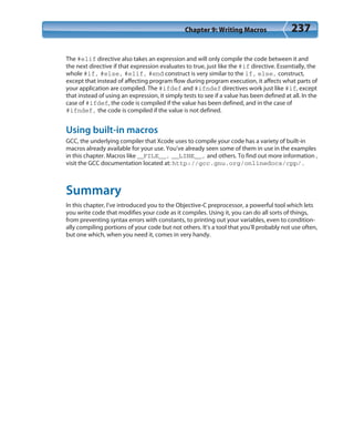Chapter 9: Writing Macros 237
The #elif directive also takes an expression and will only compile the code between it and
the next directive if that expression evaluates to true, just like the #if directive. Essentially, the
whole #if, #else, #elif, #end construct is very similar to the if, else, construct,
except that instead of affecting program flow during program execution, it affects what parts of
your application are compiled. The #ifdef and #ifndef directives work just like #if, except
that instead of using an expression, it simply tests to see if a value has been defined at all. In the
case of #ifdef, the code is compiled if the value has been defined, and in the case of
#ifndef, the code is compiled if the value is not defined.
Using built-in macros
GCC, the underlying compiler that Xcode uses to compile your code has a variety of built-in
macros already available for your use. You’ve already seen some of them in use in the examples
in this chapter. Macros like __FILE__, __LINE__, and others. To find out more information ,
visit the GCC documentation located at: http://gcc.gnu.org/onlinedocs/cpp/.
Summary
In this chapter, I’ve introduced you to the Objective-C preprocessor, a powerful tool which lets
you write code that modifies your code as it compiles. Using it, you can do all sorts of things,
from preventing syntax errors with constants, to printing out your variables, even to condition-
ally compiling portions of your code but not others. It’s a tool that you’ll probably not use often,
but one which, when you need it, comes in very handy.
 