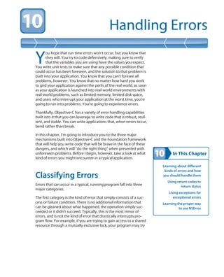 In This Chapter
Handling Errors
Learning about different
kinds of errors and how
you should handle them
Using return codes to
return status
Using exceptions for
exceptional errors
Learning the proper way
to use NSError
Y
ou hope that run time errors won’t occur, but you know that
they will. You try to code defensively, making sure to verify
that the variables you are using have the values you expect.
You write unit tests to make sure that any possible condition that
could occur has been foreseen, and the solution to that problem is
built into your application. You know that you can’t foresee all
problems, however. You know that no matter how hard you work
to gird your application against the perils of the real world, as soon
as your application is launched into real-world environments with
real-world problems, such as limited memory, limited disk space,
and users who interrupt your application at the worst time, you’re
going to run into problems. You’re going to experience errors.
Thankfully, Objective-C has a variety of error handling capabilities
built into it that you can leverage to write code that is robust, resil-
ient, and stable. You can write applications that, when errors occur,
bend rather than break.
In this chapter, I’m going to introduce you to the three major
mechanisms built into Objective-C and the Foundation framework
that will help you write code that will be brave in the face of these
dangers, and which will “do the right thing” when presented with
unforeseen problems. Before I begin, however, take a look at what
kind of errors you might encounter in a typical application.
Classifying Errors
Errors that can occur in a typical, running program fall into three
major categories.
The first category is the kind of error that simply consists of a suc-
cess or failure condition. There is no additional information that
can be gleaned about what happened, the operation simply suc-
ceeded or it didn’t succeed. Typically, this is the most minor of
errors, and is not the kind of error that drastically interrupts pro-
gram flow. For example, if you are trying to gain access to a shared
resource through a mutually exclusive lock, your program may try
 