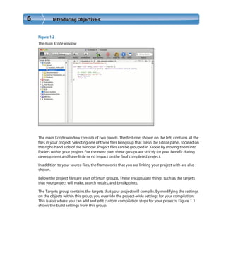 6 Introducing Objective-C
Figure 1.2
The main Xcode window
The main Xcode window consists of two panels. The first one, shown on the left, contains all the
files in your project. Selecting one of these files brings up that file in the Editor panel, located on
the right-hand side of the window. Project files can be grouped in Xcode by moving them into
folders within your project. For the most part, these groups are strictly for your benefit during
development and have little or no impact on the final completed project.
In addition to your source files, the frameworks that you are linking your project with are also
shown.
Below the project files are a set of Smart groups. These encapsulate things such as the targets
that your project will make, search results, and breakpoints.
The Targets group contains the targets that your project will compile. By modifying the settings
on the objects within this group, you override the project-wide settings for your compilation.
This is also where you can add and edit custom compilation steps for your projects. Figure 1.3
shows the build settings from this group.
 