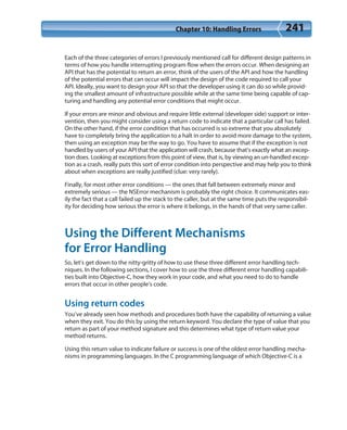 Chapter 10: Handling Errors 241
Each of the three categories of errors I previously mentioned call for different design patterns in
terms of how you handle interrupting program flow when the errors occur. When designing an
API that has the potential to return an error, think of the users of the API and how the handling
of the potential errors that can occur will impact the design of the code required to call your
API. Ideally, you want to design your API so that the developer using it can do so while provid-
ing the smallest amount of infrastructure possible while at the same time being capable of cap-
turing and handling any potential error conditions that might occur.
If your errors are minor and obvious and require little external (developer side) support or inter-
vention, then you might consider using a return code to indicate that a particular call has failed.
On the other hand, if the error condition that has occurred is so extreme that you absolutely
have to completely bring the application to a halt in order to avoid more damage to the system,
then using an exception may be the way to go. You have to assume that if the exception is not
handled by users of your API that the application will crash, because that’s exactly what an excep-
tion does. Looking at exceptions from this point of view, that is, by viewing an un-handled excep-
tion as a crash, really puts this sort of error condition into perspective and may help you to think
about when exceptions are really justified (clue: very rarely).
Finally, for most other error conditions — the ones that fall between extremely minor and
extremely serious — the NSError mechanism is probably the right choice. It communicates eas-
ily the fact that a call failed up the stack to the caller, but at the same time puts the responsibil-
ity for deciding how serious the error is where it belongs, in the hands of that very same caller.
Using the Different Mechanisms
for Error Handling
So, let’s get down to the nitty-gritty of how to use these three different error handling tech-
niques. In the following sections, I cover how to use the three different error handling capabili-
ties built into Objective-C, how they work in your code, and what you need to do to handle
errors that occur in other people’s code.
Using return codes
You’ve already seen how methods and procedures both have the capability of returning a value
when they exit. You do this by using the return keyword. You declare the type of value that you
return as part of your method signature and this determines what type of return value your
method returns.
Using this return value to indicate failure or success is one of the oldest error handling mecha-
nisms in programming languages. In the C programming language of which Objective-C is a
 