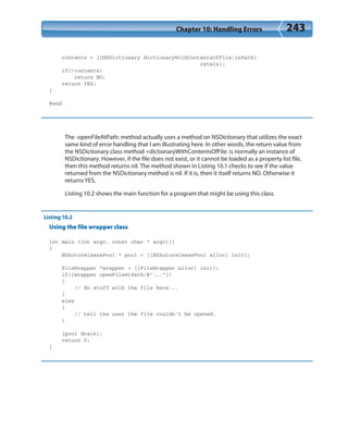 Chapter 10: Handling Errors 243
contents = [[NSDictionary dictionaryWithContentsOfFile:inPath]
retain];
if(!contents)
return NO;
return YES;
}
@end
The -openFileAtPath: method actually uses a method on NSDictionary that utilizes the exact
same kind of error handling that I am illustrating here. In other words, the return value from
the NSDictionary class method +dictionaryWithContentsOfFile: is normally an instance of
NSDictionary. However, if the file does not exist, or it cannot be loaded as a property list file,
then this method returns nil. The method shown in Listing 10.1 checks to see if the value
returned from the NSDictionary method is nil. If it is, then it itself returns NO. Otherwise it
returns YES.
Listing 10.2 shows the main function for a program that might be using this class.
Listing 10.2
Using the file wrapper class
int main (int argc, const char * argv[])
{
NSAutoreleasePool * pool = [[NSAutoreleasePool alloc] init];
FileWrapper *wrapper = [[FileWrapper alloc] init];
if([wrapper openFileAtPath:@”...”])
{
// do stuff with the file here...
}
else
{
// tell the user the file couldn’t be opened.
}
[pool drain];
return 0;
}
 