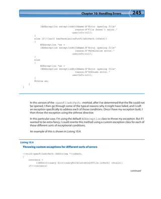 Chapter 10: Handling Errors 245
[NSException exceptionWithName:@”Error opening file”
reason:@”File doesn’t exist.”
userInfo:nil];
}
else if(![self hasPermissionForFileAtPath:inPath])
{
NSException *ex =
[NSException exceptionWithName:@”Error opening file”
reason:@”Permission error.”
userInfo:nil];
}
else
{
NSException *ex =
[NSException exceptionWithName:@”Error opening file”
reason:@”Unknown error.”
userInfo:nil];
}
@throw ex;
}
}
In this version of the -openFileAtPath: method, after I’ve determined that the file could not
be opened, I then go through some of the typical reasons why it might have failed, and I craft
an exception specifically to address each of those conditions. Once I have my exception built, I
then throw the exception using the @throw directive.
In this particular case, I’m using the default NSException class to throw my exception. But if I
wanted to be extra fancy, I could rewrite this method using a custom exception class for each of
these different sorts of exceptional conditions.
An example of this is shown in Listing 10.4.
Listing 10.4
Throwing custom exceptions for different sorts of errors
-(void)openFileAtPath:(NSString *)inPath;
{
contents =
[[NSDictionary dictionaryWithContentsOfFile:inPath] retain];
if(!contents)
continued
 