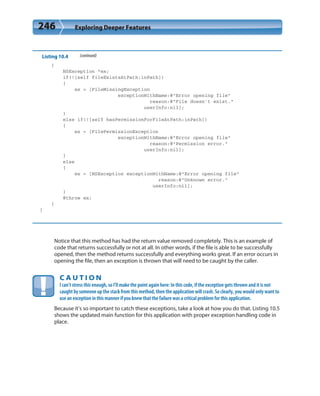 246 Exploring Deeper Features
Listing 10.4 (continued)
{
NSException *ex;
if(![self fileExistsAtPath:inPath])
{
ex = [FileMissingException
exceptionWithName:@”Error opening file”
reason:@”File doesn’t exist.”
userInfo:nil];
}
else if(![self hasPermissionForFileAtPath:inPath])
{
ex = [FilePermissionException
exceptionWithName:@”Error opening file”
reason:@”Permission error.”
userInfo:nil];
}
else
{
ex = [NSException exceptionWithName:@”Error opening file”
reason:@”Unknown error.”
userInfo:nil];
}
@throw ex;
}
}
Notice that this method has had the return value removed completely. This is an example of
code that returns successfully or not at all. In other words, if the file is able to be successfully
opened, then the method returns successfully and everything works great. If an error occurs in
opening the file, then an exception is thrown that will need to be caught by the caller.
C A U T I O N
I can’t stress this enough, so I’ll make the point again here: In this code, if the exception gets thrown and it is not
caught by someone up the stack from this method, then the application will crash. So clearly, you would only want to
use an exception in this manner if you knew that the failure was a critical problem for this application.
Because it’s so important to catch these exceptions, take a look at how you do that. Listing 10.5
shows the updated main function for this application with proper exception handling code in
place.
 