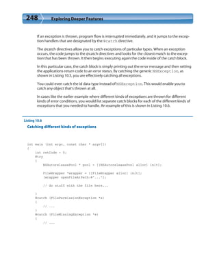 248 Exploring Deeper Features
If an exception is thrown, program flow is interrupted immediately, and it jumps to the excep-
tion handlers that are designated by the @catch directive.
The @catch directives allow you to catch exceptions of particular types. When an exception
occurs, the code jumps to the @catch directives and looks for the closest match to the excep-
tion that has been thrown. It then begins executing again the code inside of the catch block.
In this particular case, the catch block is simply printing out the error message and then setting
the applications return code to an error status. By catching the generic NSException, as
shown in Listing 10.5, you are effectively catching all exceptions.
You could even catch the id data type instead of NSException. This would enable you to
catch any object that’s thrown at all.
In cases like the earlier example where different kinds of exceptions are thrown for different
kinds of error conditions, you would list separate catch blocks for each of the different kinds of
exceptions that you needed to handle. An example of this is shown in Listing 10.6.
Listing 10.6
Catching different kinds of exceptions
int main (int argc, const char * argv[])
{
int retCode = 0;
@try
{
NSAutoreleasePool * pool = [[NSAutoreleasePool alloc] init];
FileWrapper *wrapper = [[FileWrapper alloc] init];
[wrapper openFileAtPath:@”...”];
// do stuff with the file here...
}
@catch (FilePermissionException *e)
{
// ...
}
@catch (FileMissingException *e)
{
// ...
 