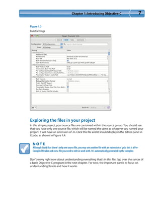 Chapter 1: Introducing Objective-C 7
Figure 1.3
Build settings
Exploring the files in your project
In this simple project, your source files are contained within the source group. You should see
that you have only one source file, which will be named the same as whatever you named your
project. It will have an extension of .m. Click this file and it should display in the Editor panel in
Xcode, as shown in Figure 1.4.
N O T E
Although I said that there’s only one source file, you may see another file with an extension of .pch; this is a Pre-
Compiled Header and not a file you need to edit or work with. It’s automatically generated by the compiler.
Don’t worry right now about understanding everything that’s in this file. I go over the syntax of
a basic Objective-C program in the next chapter. For now, the important part is to focus on
understanding Xcode and how it works.
 