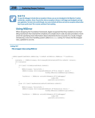 250 Exploring Deeper Features
N O T E
To cause the debugger to break when an exception is thrown, you can set a breakpoint in the Objective-C runtime
method objc_exception_throw. If you do this, when an exception is thrown, it will trigger your breakpoint and stop
your application. You have to be careful though, since some methods will throw and catch an exception without allow-
ing it to pass up the stack. This is normal, and doesn’t hurt anything.
Using NSError
When designing the Foundation framework, Apple recognized that they needed an error han-
dling mechanism that retained the simplicity of a simple return code, but also provided a mech-
anism for specifying more information about what kind of error occurred. As a result, it began
introducing a new error handling system called NSError. Listing 10.7 shows the file wrapper
class, updated to use one.
Listing 10.7
File wrapper class using NSError
-(BOOL)openFileAtPath:(NSString *)inPath withError:(NSError **)outError;
{
contents = [[NSDictionary dictionaryWithContentsOfFile:inPath] retain];
if(!contents)
{
if(![self fileExistsAtPath:inPath])
{
NSDictionary *errorInfo =
[NSDictionary dictionaryWithObject:@”File doesn’t exist.”
forKey:NSLocalizedDescriptionKey];
*outError = [NSError errorWithDomain:@”FileWrapper”
code:404
userInfo:errorInfo];
}
else if(![self hasPermissionForFileAtPath:inPath])
{
NSDictionary *errorInfo =
[NSDictionary dictionaryWithObject:@”Permission Error.”
forKey:NSLocalizedDescriptionKey];
*outError = [NSError errorWithDomain:@”FileWrapper”
code:500
userInfo:errorInfo];
 