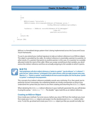 Chapter 10: Handling Errors 251
}
else
{
NSDictionary *errorInfo =
[NSDictionary dictionaryWithObject:@”Unknown error.”
forKey:NSLocalizedDescriptionKey];
*outError = [NSError errorWithDomain:@”FileWrapper”
code:501
userInfo:errorInfo];
}
return NO;
}
return YES;
}
NSError is a formalized design pattern that is being implemented across the Cocoa and Cocoa
Touch frameworks.
To use it, you extend your method signature to take an indirect reference to an NSError object.
This object is provided by the caller. An indirect reference is essentially a pointer to a pointer. In
other words, it’s a pointer that points to another pointer; in this case, it is a pointer to a variable
allocated inside the stack of the caller. When you assign something to that variable, you deref-
erence the indirect reference and thus are actually assigning to the variable to which it points.
N O T E
Some programmers will refer to indirect references as “pointer to a pointer”, “pass by reference”, or “a reference”. I
prefer the term “indirect reference” to distinguish it from a plain reference, which you might encounter when using
Objective-C++. “Pointer to a pointer” would probably be the most accurate description, but I feel the phrase “pointer
to a pointer” is confusing for new programmers.
This concept of an indirect reference probably sounds very confusing. If so, then good, you’re
perfectly normal. Fortunately, the underlying details are mostly unimportant as long as you
understand the syntax that you have to use when creating and returning the NSError object.
When declaring the NSError indirect reference in your method’s parameter list, you will declare
it using the syntax “(NSError **)”. The double * signs mark this as an indirect reference.
Creating an NSError Object
Once inside your method, if an error occurs, before you return NO from the method, you must
first create your NSError objects and assign it to the dereferenced NSError indirect refer-
ence. To do this, go ahead and create your NSError object just like you would normally, but
 