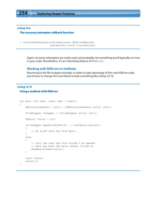 254 Exploring Deeper Features
Listing 10.9
The recovery attempter callback function
- (void)didPresentErrorWithRecovery:(BOOL)didRecover
contextInfo:(void *)contextInfo;
Again, recovery attempters are rarely used, and probably not something you’ll typically run into
in your code. Nonetheless, it’s an interesting feature of NSError.
Working with NSErrors in methods
Returning to the file wrapper example, in order to take advantage of this new NSError code,
you’d have to change the main block to look something like Listing 10.10.
Listing 10.10
Using a method with NSError
int main (int argc, const char * argv[])
{
NSAutoreleasePool * pool = [[NSAutoreleasePool alloc] init];
FileWrapper *wrapper = [[FileWrapper alloc] init];
NSError *error = nil;
if([wrapper openFileAtPath:@”...” withError:&error])
{
// do stuff with the file here...
}
else
{
// tell the user the file couldn’t be opened.
// here you have the error object filled in.
showErrorToUser(error);
}
[pool drain];
return 0;
}
 