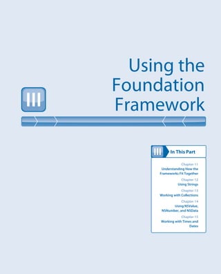 In This Part
Using the
Foundation
FrameworkIII
III
Chapter 11
Understanding How the
Frameworks Fit Together
Chapter 12
Using Strings
Chapter 13
Working with Collections
Chapter 14
Using NSValue,
NSNumber, and NSData
Chapter 15
Working with Times and
Dates
 