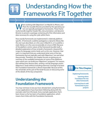 In This Chapter
Understanding How the
Frameworks Fit Together
Explaining frameworks
Learning where
Foundation fits into
other frameworks
Learning how to add
frameworks to your
projects
W
hen working with Objective-C on MacOS X, iPhone, and
iPad, the reusable libraries provided by the operating sys-
tem are typically packaged as frameworks. These frame-
works bundle together header files, documentation, and dynamic
libraries to present a package containing all of the information and
data necessary for using the code within them.
How exactly frameworks are implemented is relatively platform
specific. A framework could be packaged as a dynamic library like
the one I just described, as is the case in MacOS X, or it could be a
static library, as is the case occasionally on Linux or BSD. Because
of the platform centric nature of the framework bundle itself, a
detailed explanation of how to build a framework is beyond the
scope of a language-centric book such as this one. However, that
said, it is important that you understand what some of the key
frameworks that are typically used with Objective-C are and what
they provide. Therefore, this chapter focuses on giving you an
overview of the available frameworks on some of the platforms
upon which you can build your Objective-C programs. For reasons
that will become obvious later, writing a strictly language-centric
Objective-C book without including extensive coverage of at least
the Foundation framework is almost impossible. Because of this,
the remainder of this part of the book focuses on discussing some
of the details of this key component.
Understanding the
Foundation Framework
You may not know it, but you have already been using frameworks
in your applications if you have been following along with the
example code from this book. Every example application that’s
been shown so far has been a Foundation application, which
means that it links with the Foundation framework.
 