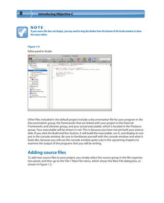 8 Introducing Objective-C
N O T E
If your source file does not display, you may need to drag the divider from the bottom of the Xcode window to show
the source editor.
Figure 1.4
Editor panel in Xcode.
Other files included in the default project include a documentation file for your program in the
Documentation group, the frameworks that are linked with your project in the External
Frameworks and Libraries group, and your actual executable, which is located in the Products
group. Your executable will be shown in red. This is because you have not yet built your execut-
able. If you click the Build and Run button, it will build the executable, run it, and display its out-
put in the console window. Be sure to familiarize yourself with the console window and what it
looks like, because you will use the console window quite a lot in the upcoming chapters to
examine the output of the programs that you will be writing.
Adding source files
To add new source files to your project, you simply select the source group in the file organiza-
tion panel, and then go to the File➪New File menu, which shows the New File dialog box, as
shown in Figure 1.5.
 