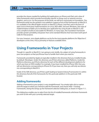 262 Using the Foundation Framework
provides the classes needed for building GUI applications on iPhone and iPad, and a slew of
other frameworks which provide functionality specific to things such as network services,
graphics, and so on. For the purposes of this book, we will focus exclusively on Foundation. This
framework easily has the greatest cross-platform support of any of the frameworks on MacOS X.
It is available in the official Apple versions on MacOS X, iPhone, and iPad, and in the form of
open source third-party implementations on Linux, BSD UNIX, and even Windows. One type of
implementation enables you to develop your application by using Xcode on MacOS X, and
cross compile to build an executable for Windows. In many ways, the Foundation framework
provides greater portability and power than some standard libraries that have been built specif-
ically for that purpose.
For now, however, since Apple platforms are by far the most popular platforms for Objective-C
developers at this time, I focus primarily on features available there.
Using Frameworks in Your Projects
Though it is specific to MacOS X, I am going to visit, briefly, the subject of using frameworks in
your own projects so that you’ll know how to handle them when you need to.
Frameworks provided by Apple are typically installed in the directory that you installed Xcode,
by default /Developer. Under this directory, you’ll find a directory called Platforms. Inside the
Platforms directory, you’ll find a directory for each of the different development platforms for
which you have an SDK installed. For example, if you have installed the iPhone SDK, then you
will see directories corresponding to iPhone OS. If you have not, then you will only see directo-
ries corresponding to MacOS X.
Inside of the SDK directory, you’ll find a path leading to System/Library/Frameworks It is within
this directory that all of the frameworks for this particular platform in this particular SDK
located.
Adding frameworks
Adding a framework to your project is very straightforward. You simply right-click or option
click the target to which you intend to add the framework, and choose Add ➪Existing
Frameworks. Doing this brings up the framework selection dialog box, as shown in Figure 11.1.
This dialog box enables you to select from the list of installed frameworks whichever framework
you wish to link with your currently selected target.
 