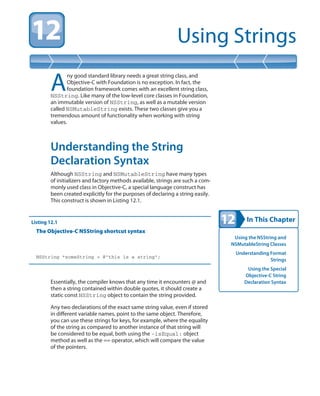 In This Chapter
Using Strings
Using the NSString and
NSMutableString Classes
Understanding Format
Strings
Using the Special
Objective-C String
Declaration Syntax
A
ny good standard library needs a great string class, and
Objective-C with Foundation is no exception. In fact, the
foundation framework comes with an excellent string class,
NSString. Like many of the low-level core classes in Foundation,
an immutable version of NSString, as well as a mutable version
called NSMutableString exists. These two classes give you a
tremendous amount of functionality when working with string
values.
Understanding the String
Declaration Syntax
Although NSString and NSMutableString have many types
of initializers and factory methods available, strings are such a com-
monly used class in Objective-C, a special language construct has
been created explicitly for the purposes of declaring a string easily.
This construct is shown in Listing 12.1.
Listing 12.1
The Objective-C NSString shortcut syntax
NSString *someString = @”this is a string”;
Essentially, the compiler knows that any time it encounters @ and
then a string contained within double quotes, it should create a
static const NSString object to contain the string provided.
Any two declarations of the exact same string value, even if stored
in different variable names, point to the same object. Therefore,
you can use these strings for keys, for example, where the equality
of the string as compared to another instance of that string will
be considered to be equal, both using the -isEqual: object
method as well as the == operator, which will compare the value
of the pointers.
 