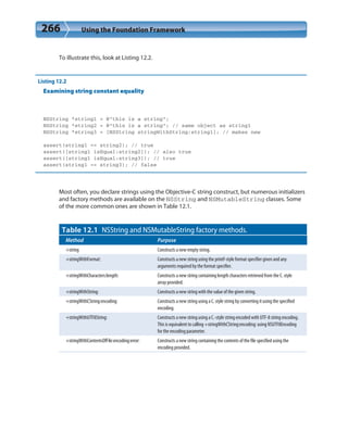 266 Using the Foundation Framework
To illustrate this, look at Listing 12.2.
Listing 12.2
Examining string constant equality
NSString *string1 = @”this is a string”;
NSString *string2 = @”this is a string”; // same object as string1
NSString *string3 = [NSString stringWithString:string1]; // makes new
assert(string1 == string2); // true
assert([string1 isEqual:string2]); // also true
assert([string1 isEqual:string3]); // true
assert(string1 == string3); // false
Most often, you declare strings using the Objective-C string construct, but numerous initializers
and factory methods are available on the NSString and NSMutableString classes. Some
of the more common ones are shown in Table 12.1.
Table 12.1 NSString and NSMutableString factory methods.
Method Purpose
+string Constructs a new empty string.
+stringWithFormat: Constructs a new string using the printf-style format specifier given and any
arguments required by the format specifier.
+stringWithCharacters:length: Constructs a new string containing length characters retrieved from the C. style
array provided.
+stringWithString: Constructs a new string with the value of the given string.
+stringWithCString:encoding: Constructs a new string using a C. style string by converting it using the specified
encoding.
+stringWithUTF8String: Constructs a new string using a C.-style string encoded with UTF-8 string encoding.
This is equivalent to calling +stringWithCString:encoding: using NSUTF8Encoding
for the encoding parameter.
+stringWithContentsOfFile:encoding:error: Constructs a new string containing the contents of the file specified using the
encoding provided.
 