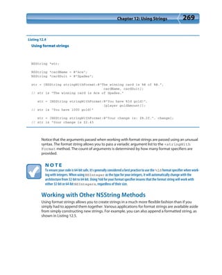 Chapter 12: Using Strings 269
Listing 12.4
Using format strings
NSString *str;
NSString *cardName = @”Ace”;
NSString *cardSuit = @”Spades”;
str = [NSString stringWithFormat:@”The winning card is %@ of %@.”,
cardName, cardSuit];
// str is “The winning card is Ace of Spades.”
str = [NSString stringWithFormat:@”You have %ld gold!”,
[player goldAmount]];
// str is “You have 1000 gold!”
str = [NSString stringWithFormat:@”Your change is: $%.2f.”, change];
// str is “Your change is $2.43
Notice that the arguments passed when working with format strings are passed using an unusual
syntax. The format string allows you to pass a variadic argument list to the +stringWith
Format method. The count of arguments is determined by how many format specifiers are
provided.
N O T E
To ensure your code is 64-bit safe, it’s generally considered a best practice to use the %ld format specifier when work-
ing with integers. When using NSInteger as the type for your integers, it will automatically change with the
architecture from 32-bit to 64-bit. Using %ld for your format specifier insures that the format string will work with
either 32-bit or 64-bit NSIntegers, regardless of their size.
Working with Other NSString Methods
Using format strings allows you to create strings in a much more flexible fashion than if you
simply had to append them together. Various applications for format strings are available aside
from simply constructing new strings. For example, you can also append a formatted string, as
shown in Listing 12.5.
 
