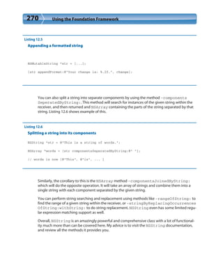 270 Using the Foundation Framework
Listing 12.5
Appending a formatted string
NSMutableString *str = [...];
[str appendFormat:@”Your change is: %.2f.”, change];
You can also split a string into separate components by using the method -components
SeperatedByString:. This method will search for instances of the given string within the
receiver, and then returned and NSArray containing the parts of the string separated by that
string. Listing 12.6 shows example of this.
Listing 12.6
Splitting a string into its components
NSString *str = @”This is a string of words.”;
NSArray *words = [str componentsSeperatedByString:@” “];
// words is now [@”This”, @”is”, ... ]
Similarly, the corollary to this is the NSArray method -componentsJoinedByString:
which will do the opposite operation. It will take an array of strings and combine them into a
single string with each component separated by the given string.
You can perform string searching and replacement using methods like -rangeOfString: to
find the range of a given string within the receiver, or -stringByReplacingOccurrences
OfString:withString: to do string replacement. NSString even has some limited regu-
lar expression matching support as well.
Overall, NSString is an amazingly powerful and comprehensive class with a lot of functional-
ity much more than can be covered here. My advice is to visit the NSString documentation,
and review all the methods it provides you.
 
