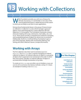 In This Chapter
Working with Collections
Learning to use
collections
Understanding
mutability versus
immutability
Using specialized
collections
Enumerating the
members of a collection
Sorting and filtering
collections
Using blocks with
collections
W
hile Foundation provides you with tons of classes for
all kinds of purposes, it’s worthwhile to visit a few of the
most fundamental classes in depth because of the extent
to which you are likely to use them in your applications.
Among those fundamental classes is the group of classes known
as collections. A collection is a class which manages a group of
objects. Every good language has a good collections API and
Objective-C is no exception. The Foundation framework contains
classes for dealing with arrays, dictionaries, hash tables, sets, and
so on. These classes provide a comprehensive toolset for managing
and manipulating groups of objects for almost any circumstance.
Additionally, thanks to a small sprinkling of syntactical sugar as
part of the language, dealing with enumerating, filtering, and
sorting with these collection classes is simple and intuitive.
Working with Arrays
The first collection class that I want to introduce you to is
NSArray. The NSArray class is used for managing an ordered
collection of objects. An ordered collection of objects is a grouping
of objects that is expected to be maintained in the order in which
they were stored. Typically, an ordered collection of objects is
accessed either through enumeration or by index.
To create an NSArray, you can either use an initializer, or you can
use one of its numerous class factory methods. Listing 13.1 shows
an example of creating a new NSArray.
 