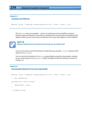 274 Using the Foundation Framework
Listing 13.1
Creating a new NSArray
NSArray *array = [NSArray arrayWithObjects:@”foo”, @”bar”, @”baz”, nil];
The NSArray class is immutable — once it is created, you cannot modify its contents.
However, because Objective-C provides no mechanism for ensuring the immutability of the
objects inside an array, if you access an element of an array, those objects can be modified.
N O T E
Elements in collection classes do not need to be the same type. You can mix them at will.
You can access the count of the elements inside the array using the -count method, which
returns an NSInteger.
You can access the elements of NSArray sequentially by using fast enumeration, indexed
access, or by using an NSEnumerator object. Examples of all three of these are shown in
Listing 13.2.
Listing 13.2
Accessing the elements of an array sequentially
NSArray *array = [NSArray arrayWithObjects:@”foo”, @”bar”, @”baz”, nil];
// fast enumeration
for(NSString *item in array)
{
NSLog(@”%@”, item);
}
// indexed access
 