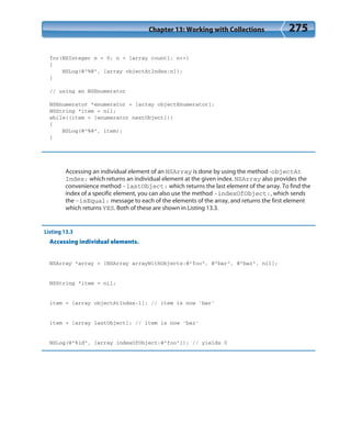 Chapter 13: Working with Collections 275
for(NSInteger n = 0; n < [array count]; n++)
{
NSLog(@”%@”, [array objectAtIndex:n]);
}
// using an NSEnumerator
NSEnumerator *enumerator = [array objectEnumerator];
NSString *item = nil;
while((item = [enumerator nextObject]))
{
NSLog(@”%@”, item);
}
Accessing an individual element of an NSArray is done by using the method -objectAt
Index: which returns an individual element at the given index. NSArray also provides the
convenience method -lastObject: which returns the last element of the array. To find the
index of a specific element, you can also use the method -indexOfObject:, which sends
the -isEqual: message to each of the elements of the array, and returns the first element
which returns YES. Both of these are shown in Listing 13.3.
Listing 13.3
Accessing individual elements.
NSArray *array = [NSArray arrayWithObjects:@”foo”, @”bar”, @”baz”, nil];
NSString *item = nil;
item = [array objectAtIndex:1]; // item is now ‘bar’
item = [array lastObject]; // item is now ‘baz’
NSLog(@”%ld”, [array indexOfObject:@”foo”]); // yields 0
 