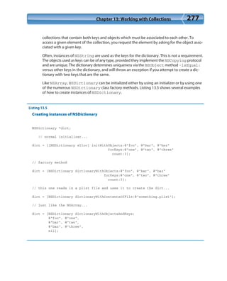 Chapter 13: Working with Collections 277
collections that contain both keys and objects which must be associated to each other. To
access a given element of the collection, you request the element by asking for the object asso-
ciated with a given key.
Often, instances of NSString are used as the keys for the dictionary. This is not a requirement.
The objects used as keys can be of any type, provided they implement the NSCopying protocol
and are unique. The dictionary determines uniqueness via the NSObject method -isEqual:
versus other keys in the dictionary, and will throw an exception if you attempt to create a dic-
tionary with two keys that are the same.
Like NSArray, NSDictionary can be initialized either by using an initializer or by using one
of the numerous NSDictionary class factory methods. Listing 13.5 shows several examples
of how to create instances of NSDictionary.
Listing 13.5
Creating instances of NSDictionary
NSDictionary *dict;
// normal initializer...
dict = [[NSDictionary alloc] initWithObjects:@”foo”, @”bar”, @”baz”
forKeys:@”one”, @”two”, @”three”
count:3];
// factory method
dict = [NSDictionary dictionaryWithObjects:@”foo”, @”bar”, @”baz”
forKeys:@”one”, @”two”, @”three”
count:3];
// this one reads in a plist file and uses it to create the dict...
dict = [NSDictionary dictionaryWithContentsOfFile:@”something.plist”];
// just like the NSArray...
dict = [NSDictionary dictionaryWithObjectsAndKeys:
@”foo”, @”one”,
@”bar”, @”two”,
@”baz”, @”three”,
nil];
 