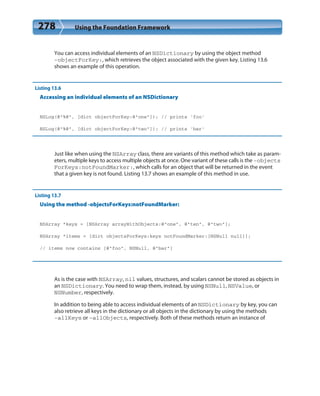 278 Using the Foundation Framework
You can access individual elements of an NSDictionary by using the object method
-objectForKey:, which retrieves the object associated with the given key. Listing 13.6
shows an example of this operation.
Listing 13.6
Accessing an individual elements of an NSDictionary
NSLog(@”%@”, [dict objectForKey:@”one”]); // prints ‘foo’
NSLog(@”%@”, [dict objectForKey:@”two”]); // prints ‘bar’
Just like when using the NSArray class, there are variants of this method which take as param-
eters, multiple keys to access multiple objects at once. One variant of these calls is the -objects
ForKeys:notFoundMarker:, which calls for an object that will be returned in the event
that a given key is not found. Listing 13.7 shows an example of this method in use.
Listing 13.7
Using the method -objectsForKeys:notFoundMarker:
NSArray *keys = [NSArray arrayWithObjects:@”one”, @”ten”, @”two”];
NSArray *items = [dict objectsForKeys:keys notFoundMarker:[NSNull null]];
// items now contains [@”foo”, NSNull, @”bar”]
As is the case with NSArray, nil values, structures, and scalars cannot be stored as objects in
an NSDictionary. You need to wrap them, instead, by using NSNull, NSValue, or
NSNumber, respectively.
In addition to being able to access individual elements of an NSDictionary by key, you can
also retrieve all keys in the dictionary or all objects in the dictionary by using the methods
-allKeys or –allObjects, respectively. Both of these methods return an instance of
 