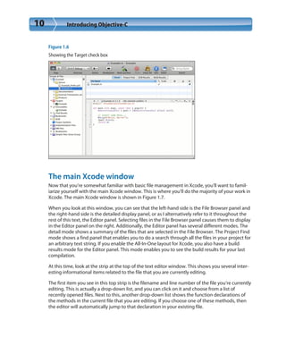 10 Introducing Objective-C
Figure 1.6
Showing the Target check box
The main Xcode window
Now that you’re somewhat familiar with basic file management in Xcode, you’ll want to famil-
iarize yourself with the main Xcode window. This is where you’ll do the majority of your work in
Xcode. The main Xcode window is shown in Figure 1.7.
When you look at this window, you can see that the left-hand side is the File Browser panel and
the right-hand side is the detailed display panel, or as I alternatively refer to it throughout the
rest of this text, the Editor panel. Selecting files in the File Browser panel causes them to display
in the Editor panel on the right. Additionally, the Editor panel has several different modes. The
detail mode shows a summary of the files that are selected in the File Browser. The Project Find
mode shows a find panel that enables you to do a search through all the files in your project for
an arbitrary text string. If you enable the All-In-One layout for Xcode, you also have a build
results mode for the Editor panel. This mode enables you to see the build results for your last
compilation.
At this time, look at the strip at the top of the text editor window. This shows you several inter-
esting informational items related to the file that you are currently editing.
The first item you see in this top strip is the filename and line number of the file you’re currently
editing. This is actually a drop-down list, and you can click on it and choose from a list of
recently opened files. Next to this, another drop-down list shows the function declarations of
the methods in the current file that you are editing. If you choose one of these methods, then
the editor will automatically jump to that declaration in your existing file.
 